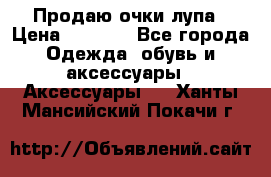 Продаю очки лупа › Цена ­ 2 500 - Все города Одежда, обувь и аксессуары » Аксессуары   . Ханты-Мансийский,Покачи г.